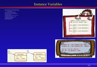 104
Instance Variables
 State of an object: the set of values that describe the object.
 Each object stores its state in one or more instance variables.
private double gpa ;
 Scope of an Instance variable: the part of the
program in which you can access the variable.
 In Java, the scope of a variable is the block in which
that variable is declared.
 Private instance variables can be accessed directly only
in the methods of the same class.
 We can gain access to private instance variables
through public methods in that class.
 Each object of a class has its own
copy of an instance variable.
 
