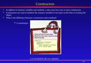 105
Constructors
 In addition to instance variables and methods, a class may have one or more constructors.
 Constructors are used to initialize the instance variables of an object at the time of creating the
object.
 What is the difference between a constructor and a method?
 A constructor:
4. Is invoked by the new operator.
 