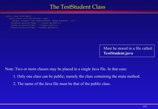 107
The TestStudent Class
public class TestStudent{
public static void main(String[] args){
Student student = new Student(999999, “Ahmad Muhammad”, 3.2);
System.out.println(“Name: “ + student.getName());
System.out.println(“ID#: “ + student.getID());
System.out.println(“GPA: “ +student.getGPA());
}
}
Must be stored in a file called:
TestStudent.java
Note: Two or more classes may be placed in a single Java file. In that case:
1. Only one class can be public; namely the class containing the main method.
2. The name of the Java file must be that of the public class.
 