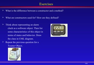 108
Exercises
 What is the difference between a constructor and a method?
 What are constructors used for? How are they defined?
 Think about representing an alarm
clock as a software object. Then list
some characteristics of this object in
terms of states and behavior. Draw
the class in UML diagram.
 Repeat the previous question for a
Toaster Object.
 