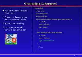 111
Overloading Constructors
 Java allows more than one
Constructor
 Problem: All constructors
will have the same name!
 Solution: Overloading
 Each constructor will
have different parameters
class Student{
private int id;
private String name;
private double gpa;
public Student(int theID, String theName, double theGPA){
id = theID;
name = theName;
gpa = theGPA;
}
public Student(int theID, String theName){
id = theID;
name = theName;
// gpa is initialized to 0.0
}
// . . .
}
 