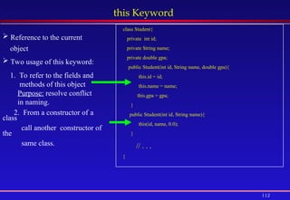 112
this Keyword
 Reference to the current
object
 Two usage of this keyword:
1. To refer to the fields and
methods of this object
Purpose: resolve conflict
in naming.
2. From a constructor of a
class
call another constructor of
the
same class.
class Student{
private int id;
private String name;
private double gpa;
public Student(int id, String name, double gpa){
this.id = id;
this.name = name;
this.gpa = gpa;
}
public Student(int id, String name){
this(id, name, 0.0);
}
// . . .
}
 