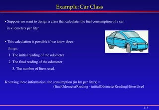 113
Example: Car Class
• Suppose we want to design a class that calculates the fuel consumption of a car
in kilometers per liter.
• This calculation is possible if we know three
things:
1. The initial reading of the odometer
2. The final reading of the odometer
3. The number of liters used.
Knowing these information, the consumption (in km per liters) =
(finalOdometerReading - initialOdometerReading)/litersUsed
 