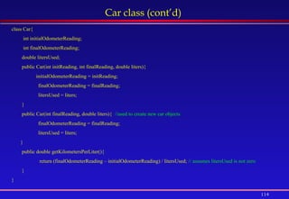 114
Car class (cont’d)
class Car{
int initialOdometerReading;
int finalOdometerReading;
double litersUsed;
public Car(int initReading, int finalReading, double liters){
initialOdometerReading = initReading;
finalOdometerReading = finalReading;
litersUsed = liters;
}
public Car(int finalReading, double liters){ //used to create new car objects
finalOdometerReading = finalReading;
litersUsed = liters;
}
public double getKilometersPerLiter(){
return (finalOdometerReading – initialOdometerReading) / litersUsed; // assumes litersUsed is not zero
}
}
 