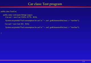 115
Car class: Test program
public class TestCar{
public static void main( String[ ] args){
Car car1 = new Car( 32456, 32776, 40.0);
System.out.println(“Fuel consumption for car1 is ” + car1. getKilometersPerLiter( ) + “ km/liter”);
Car car2 = new Car( 365, 30.0);
System.out.println(“Fuel consumption for car2 is ” + car2. getKilometersPerLiter( ) + “ km/liter”);
}
 