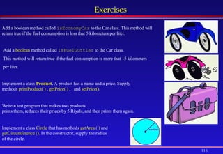 116
Exercises
Add a boolean method called isEconomyCar to the Car class. This method will
return true if the fuel consumption is less that 5 kilometers per liter.
Add a boolean method called isFuelGuttler to the Car class.
This method will return true if the fuel consumption is more that 15 kilometers
per liter.
Implement a class Product. A product has a name and a price. Supply
methods printProduct( ) , getPrice( ) , and setPrice().
Write a test program that makes two products,
prints them, reduces their prices by 5 Riyals, and then prints them again.
Implement a class Circle that has methods getArea ( ) and
getCircumference (). In the constructor, supply the radius
of the circle.
 