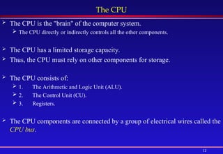 12
The CPU
 The CPU is the "brain" of the computer system.
 The CPU directly or indirectly controls all the other components.
 The CPU has a limited storage capacity.
 Thus, the CPU must rely on other components for storage.
 The CPU consists of:
 1. The Arithmetic and Logic Unit (ALU).
 2. The Control Unit (CU).
 3. Registers.
 The CPU components are connected by a group of electrical wires called the
CPU bus.
 