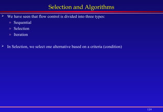 124
Selection and Algorithms
 We have seen that flow control is divided into three types:
» Sequential
» Selection
» Iteration
 In Selection, we select one alternative based on a criteria (condition)
 