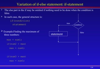 128
Variation of if-else statement: if-statement
 The else part in the if may be omitted if nothing need to be done when the condition is
false.
 In such case, the general structure is:
if(condition)
statement condition
statement
true
false
 Example:Finding the maximum of
three numbers:
max = num1;
if(num2 > max)
max = num2;
if(num3 > max)
max = num3;
 