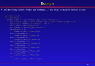 130
Example
 The following example reads a day number [1..7] and prints the English name of the day.
import java.io.*;
class DayOfWeek1 {
public static void main(String[] args) throws IOException {
BufferedReader stdin = new BufferedReader( new InputStreamReader(System.in));
System.out.print("Enter a number [1 .. 7]: ");
String input = stdin.readLine();
int dayNumber = Integer.parseInt(input);
if(dayNumber == 1)
System.out.println("Saturday");
else if(dayNumber == 2)
System.out.println("Sunday");
else if(dayNumber == 3)
System.out.println("Monday");
else if(dayNumber == 4)
System.out.println("Tuesday");
else if(dayNumber == 5)
System.out.println("Wednesday");
else if(dayNumber == 6)
System.out.println("Thursday");
else if(dayNumber == 7)
System.out.println("Friday");
else
System.out.println("Wrong input");
}
}
 