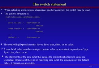 131
The switch statement
 When selecting among many alternatives another construct, the switch may be used.
 The general structure is:
switch(controllingExpression)
{
case value1 : Statements;
break;
case value2 : Statements;
break;
...
default : Statements;
}
 The controllingExpression must have a byte, char, short, or int value.
 A case label value must be a unique constant value or a constant expression of type
byte, char, short, or int.
 The statements of the case label that equals the controllingExpression value are
executed; otherwise if there is no matching case label, the statements of the default
label, if present, are executed.
 
