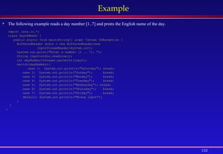 132
Example
 The following example reads a day number [1..7] and prints the English name of the day.
import java.io.*;
class DayOfWeek2 {
public static void main(String[] args) throws IOException {
BufferedReader stdin = new BufferedReader(new
InputStreamReader(System.in));
System.out.print("Enter a number [1 .. 7]: ");
String input=stdin.readLine();
int dayNumber=Integer.parseInt(input);
switch(dayNumber){
case 1: System.out.println("Saturday"); break;
case 2: System.out.println("Sunday"); break;
case 3: System.out.println("Monday"); break;
case 4: System.out.println("Tuesday"); break;
case 5: System.out.println("Wednesday"); break;
case 6: System.out.println("Thursday"); break;
case 7: System.out.println("Friday"); break;
default: System.out.println("Wrong input");
}
}
}
 