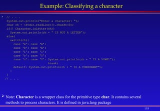 133
Example: Classifying a character
 // . . .
System.out.println(“Enter a character: “);
char ch = (stdin.readLine()).charAt(0);
if(! Character.isLetter(ch))
System.out.println(ch + “ IS NOT A LETTER”);
else{
switch(ch){
case ‘a’: case ‘A’:
case ‘e’: case ‘E’:
case ‘i’: case ‘I’:
case ‘o’: case ‘O’:
case ‘u’: case ‘U’: System.out.println(ch + “ IS A VOWEL”);
break;
default: System.out.println(ch + “ IS A CONSONANT”);
}
}
// . . .
 Note: Character is a wrapper class for the primitive type char. It contains several
methods to process characters. It is defined in java.lang package
 