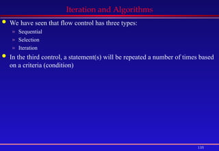 135
Iteration and Algorithms
 We have seen that flow control has three types:
» Sequential
» Selection
» Iteration
 In the third control, a statement(s) will be repeated a number of times based
on a criteria (condition)
 