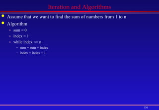 136
Iteration and Algorithms
 Assume that we want to find the sum of numbers from 1 to n
 Algorithm
» sum = 0
» index = 1
» while index <= n
– sum = sum + index
– index = index + 1
 