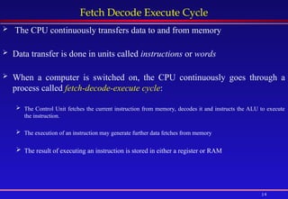 14
Fetch Decode Execute Cycle
 The CPU continuously transfers data to and from memory
 Data transfer is done in units called instructions or words
 When a computer is switched on, the CPU continuously goes through a
process called fetch-decode-execute cycle:
 The Control Unit fetches the current instruction from memory, decodes it and instructs the ALU to execute
the instruction.
 The execution of an instruction may generate further data fetches from memory
 The result of executing an instruction is stored in either a register or RAM
 