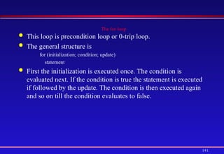 141
The for loop
 This loop is precondition loop or 0-trip loop.
 The general structure is
for (initialization; condition; update)
statement
 First the initialization is executed once. The condition is
evaluated next. If the condition is true the statement is executed
if followed by the update. The condition is then executed again
and so on till the condition evaluates to false.
 