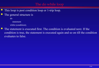 144
The do while loop
 This loop is post condition loop or 1-trip loop.
 The general structure is
do
statement
while (condition);
 The statement is executed first. The condition is evaluated next. If the
condition is true, the statement is executed again and so on till the condition
evaluates to false.
 