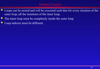 147
Nested Loops
 Loops can be nested and will be executed such that for every iteration of the
outer loop, all the iterations of the inner loop.
 The inner loop must be completely inside the outer loop.
 Loop indexes must be different.
 