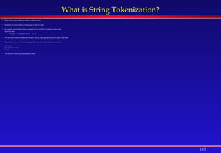 150
What is String Tokenization?
 So far we have been reading our input one value at a time.
 Sometimes it is more natural to read a group of input at a time.
 For example, when reading records of students from a text file, it is natural to read a whole
record at a time.
"995432 Al-Suhaim Adil 3.5"
 The readLine() method of the Buffered Reader class can read a group of input as a single string object.
 The problem is, how do we break this string object into individual words known as tokens?
"995432"
"Al-Suhaim Adil”
"3.5“
 This process is what String tokenization is about.
 