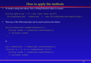 153
How to apply the methods
 To break a string into tokens, first, a StringTokenizer object is created.
String myString = "I like Java very much";
StringTokenizer tokenizer = new StringTokenizer(myString);
 Then any of the following loops can be used to process the tokens:
while(tokenizer.hasMoreTokens()){
String token = tokenizer.nextToken();
// process token
}
or
int tokenCount = tokenizer.countTokens();
for(int k = 1; k <= tokenCount; k++){
String token = tokenizer.nextToken();
// process token
}
 