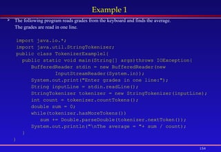 154
Example 1
 The following program reads grades from the keyboard and finds the average.
The grades are read in one line.
import java.io.*;
import java.util.StringTokenizer;
public class TokenizerExamplel{
public static void main(String[] args)throws IOException{
BufferedReader stdin = new BufferedReader(new
InputStreamReader(System.in));
System.out.print("Enter grades in one line:");
String inputLine = stdin.readLine();
StringTokenizer tokenizer = new StringTokenizer(inputLine);
int count = tokenizer.countTokens();
double sum = 0;
while(tokenizer.hasMoreTokens())
sum += Double.parseDouble(tokenizer.nextToken());
System.out.println("nThe average = "+ sum / count);
}
}
 
