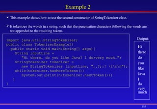 155
Example 2
 This example shows how to use the second constructor of StringTokenizer class.
 It tokenizes the words in a string, such that the punctuation characters following the words are
not appended to the resulting tokens.
import java.util.StringTokenizer;
public class TokenizerExample2{
public static void main(String[] args){
String inputLine =
"Hi there, do you like Java? I do;very much.";
StringTokenizer tokenizer =
new StringTokenizer (inputLine, ",.?;:! trn");
while(tokenizer.hasMoreTokens())
System.out.println(tokenizer.nextToken());
}
}
Output:
Hi
there
do
you
like
Java
I
do
very
much
 