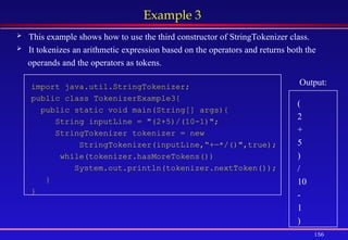 156
Example 3
 This example shows how to use the third constructor of StringTokenizer class.
 It tokenizes an arithmetic expression based on the operators and returns both the
operands and the operators as tokens.
import java.util.StringTokenizer;
public class TokenizerExample3{
public static void main(String[] args){
String inputLine = "(2+5)/(10-1)";
StringTokenizer tokenizer = new
StringTokenizer(inputLine,“+—*/()",true);
while(tokenizer.hasMoreTokens())
System.out.println(tokenizer.nextToken());
}
}
Output:
(
2
+
5
)
/
10
-
1
)
 