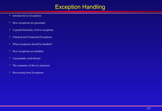 157
Exception Handling
 Introduction to Exceptions
 How exceptions are generated
 A partial hierarchy of Java exceptions
 Checked and Unchecked Exceptions
 What exceptions should be handled?
 How exceptions are handled
 Unreachable catch-blocks
 The semantics of the try statement
 Recovering from Exceptions
 
