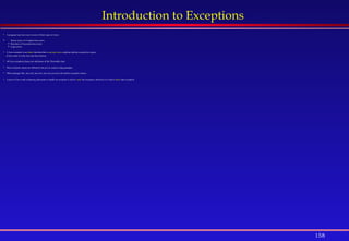 158
Introduction to Exceptions
 A program may have one or more of three types of errors:
 Syntax errors or Compile-time errors.
 Run-time or Execution-time errors.
 Logic errors.
 A Java exception is an object that describes a run-time error condition that has occurred in a piece
of Java code or in the Java run-time System.
 All Java exception classes are subclasses of the Throwable class.
 Most exception classes are defined in the java.io and java.lang packages.
 Other packages like: java.util, java.awt, java.net, java.text also define exception classes.
 A piece of Java code containing statements to handle an exception is said to catch the exception; otherwise it is said to throw that exception.
 