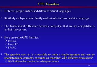 16
CPU Families
 Different people understand different natural languages.
 Similarly each processor family understands its own machine language.
 The fundamental difference between computers that are not compatible is
in their processors.
 Here are some CPU families:
 Pentium
 Power PC
 SPARC
 The question now is: Is it possible to write a single program that can be
understood and correctly executed on machines with different processors?
 We’ll address this question in a subsequent lecture.
 