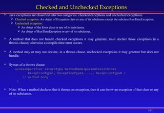 161
Checked and Unchecked Exceptions
 Java exceptions are classified into two categories: checked exceptions and unchecked exceptions:
 Checked exception: An object of Exception class or any of its subclasses except the subclass RunTimeException.
 Unchecked exception:
 An object of the Error class or any of its subclasses.
 An object of RunTimeException or any of its subclasses.
 A method that does not handle checked exceptions it may generate, must declare those exceptions in a
throws clause; otherwise a compile-time error occurs.
 A method may or may not declare, in a throws clause, unchecked exceptions it may generate but does not
handle.
 Syntax of a throws clause:
accessSpecifier returnType methodName(parameters)throws
ExceptionType1, ExceptionType2, ..., ExceptionTypeN {
// method body
}
 Note: When a method declares that it throws an exception, then it can throw an exception of that class or any
of its subclasses.
 