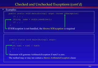 162
Checked and Unchecked Exceptions (cont’d)
 Examples:
public static void main(String[] args) throws IOException{
// . . .
String name = stdin.readLine();
// . . .
}
If IOException is not handled, the throws IOException is required
public static void main(String[] args){
// . . .
int num1 = num2 / num3;
// . . .
}
Statement will generate ArithmeticException if num3 is zero.
The method may or may not contain a throws ArithmeticException clause
 