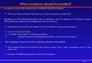 163
What exceptions should be handled?
 Exceptions of class IOException and its subclasses should be handled.
 They occur because of bad I/O operations (e.g., trying to read from a corrupted file).
 Exceptions of class RuntimeException and its subclasses and all subclasses of Exception (except
IOException) are either due to programmer-error or user-error.
 Programmer-errors should not be handled. They are avoidable by writing correct programs.
 User-errors should be handled.
 o Example: Wrong input to a method may generate:
 ArithmeticException, IllegalArgumentException, or NumberFormatException.
 The exceptions of class Error and its subclasses should not be handled.
 They describe internal errors inside the Java run-time system. There is little a programmer can do if such
errors occur.
 Examples: OutOfMemoryException, StackOverflowException.
 