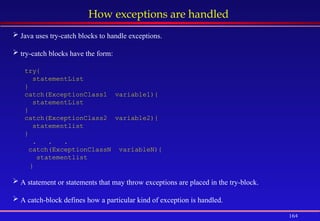 164
How exceptions are handled
 Java uses try-catch blocks to handle exceptions.
 try-catch blocks have the form:
try{
statementList
}
catch(ExceptionClass1 variable1){
statementList
}
catch(ExceptionClass2 variable2){
statementlist
}
. . .
catch(ExceptionClassN variableN){
statementlist
}
 A statement or statements that may throw exceptions are placed in the try-block.
 A catch-block defines how a particular kind of exception is handled.
 