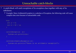 165
Unreachable catch-blocks
 A catch-block will catch exceptions of its exception class together with any of its
subclasses.
 Example: Since ArithmeticException is a subclass of Exception, the following code will cause
compile-time error because of unreachable code:
try{
int a = 0;
int b = 42 / a;
}
catch(Exception e){
System.out.println(e);
}
catch(ArithmeticException e){
System.out.println(“There is an arithmetic exception”);
}
 