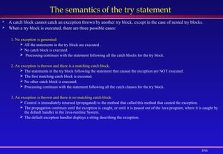 166
The semantics of the try statement
 A catch block cannot catch an exception thrown by another try block, except in the case of nested try blocks.
 When a try block is executed, there are three possible cases:
1. No exception is generated:
 All the statements in the try block are executed .
 No catch block is executed.
 Processing continues with the statement following all the catch blocks for the try block.
2. An exception is thrown and there is a matching catch block.
 The statements in the try block following the statement that caused the exception are NOT executed.
 The first matching catch block is executed.
 No other catch block is executed.
 Processing continues with the statement following all the catch clauses for the try block.
3. An exception is thrown and there is no matching catch block.
 Control is immediately returned (propagated) to the method that called this method that caused the exception.
 The propagation continues until the exception is caught, or until it is passed out of the Java program, where it is caught by
the default handler in the Java-runtime System.
 The default exception handler displays a string describing the exception.
 