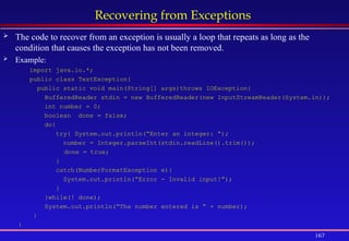167
Recovering from Exceptions
 The code to recover from an exception is usually a loop that repeats as long as the
condition that causes the exception has not been removed.
 Example:
import java.io.*;
public class TestException{
public static void main(String[] args)throws IOException{
BufferedReader stdin = new BufferedReader(new InputStreamReader(System.in));
int number = 0;
boolean done = false;
do{
try{ System.out.println(“Enter an integer: “);
number = Integer.parseInt(stdin.readLine().trim());
done = true;
}
catch(NumberFormatException e){
System.out.println(“Error - Invalid input!”);
}
}while(! done);
System.out.println(“The number entered is “ + number);
}
}
 