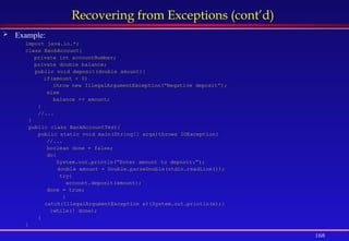168
Recovering from Exceptions (cont’d)
 Example:
import java.io.*;
class BankAccount{
private int accountNumber;
private double balance;
public void deposit(double amount){
if(amount < 0)
throw new IllegalArgumentException(“Negative deposit”);
else
balance += amount;
}
//...
}
public class BankAccountTest{
public static void main(String[] args)throws IOException{
//...
boolean done = false;
do{
System.out.println(“Enter amount to deposit:”);
double amount = Double.parseDouble(stdin.readLine());
try{
account.deposit(amount);
done = true;
}
catch(IllegalArgumentException e){System.out.println(e);}
}while(! done);
}
}
 