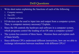 17
Drill Questions
1. Write short notes explaining the functions of each of the following
1. Computer memory
2. The CPU
3. Computer software
2. I/O devices can be used to input into and output from a computer system.
Then, is computer memory necessary? Explain.
3. Since the OS controls the hardware and software in a computer system,
which programs control the loading of an OS onto a computer system?
4. The system bus consists of three buses. Mention them and explain each
of them briefly.
5. Since different CPUs understand different instructions, how are we able to
exchange information between machines with different CPUs?
 