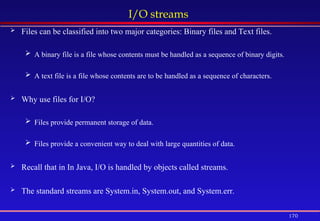 170
I/O streams
 Files can be classified into two major categories: Binary files and Text files.
 A binary file is a file whose contents must be handled as a sequence of binary digits.
 A text file is a file whose contents are to be handled as a sequence of characters.
 Why use files for I/O?
 Files provide permanent storage of data.
 Files provide a convenient way to deal with large quantities of data.
 Recall that in In Java, I/O is handled by objects called streams.
 The standard streams are System.in, System.out, and System.err.
 