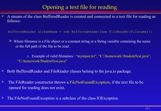 171
Opening a text file for reading
 A stream of the class BufferedReader is created and connected to a text file for reading as
follows:
BufferedReader streamName = new BufferedReader(new FileReader(filename));
 Where filename is a File object or a constant string or a String variable containing the name
or the full path of the file to be read.
o Example of valid filenames: “myinput.txt”, “C:homeworkStudentTest.java”,
“C:/homework/StudentTest.java”
 Both BufferedReader and FileReader classes belong to the java.io package.
 The FileReader constructor throws a FileNotFoundException, if the text file to be
opened for reading does not exist.
 The FileNotFoundException is a subclass of the class IOException.
 