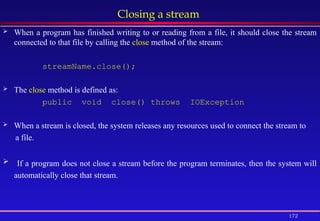 172
Closing a stream
 When a program has finished writing to or reading from a file, it should close the stream
connected to that file by calling the close method of the stream:
streamName.close();
 The close method is defined as:
public void close() throws IOException
 When a stream is closed, the system releases any resources used to connect the stream to
a file.
 If a program does not close a stream before the program terminates, then the system will
automatically close that stream.
 