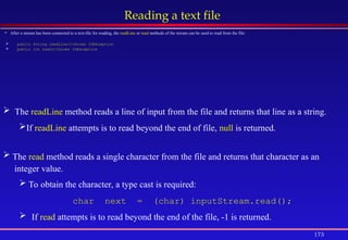 173
Reading a text file
 After a stream has been connected to a text-file for reading, the readLine or read methods of the stream can be used to read from the file:
 public String readLine()throws IOException
 public int read()throws IOException
 The readLine method reads a line of input from the file and returns that line as a string.
If readLine attempts is to read beyond the end of file, null is returned.
 The read method reads a single character from the file and returns that character as an
integer value.
 To obtain the character, a type cast is required:
char next = (char) inputStream.read();
 If read attempts is to read beyond the end of the file, -1 is returned.
 