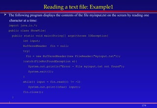174
Reading a text file: Example1
 The following program displays the contents of the file myinput.txt on the screen by reading one
character at a time:
import java.io.*;
public class ShowFile{
public static void main(String[] args)throws IOException{
int input;
BufferedReader fin = null;
try{
fin = new BufferedReader(new FileReader("myinput.txt"));
}catch(FileNotFoundException e){
System.out.println("Error - File myinput.txt not found");
System.exit(1);
}
while(( input = fin.read()) != -1)
System.out.print((char) input);
fin.close();
}
}
 