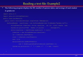 175
Reading a text file: Example2
 The following program displays the ID, number of quizzes taken, and average of each student
in grades.txt:
import java.io.*;
import java.util.StringTokenizer;
public class QuizResults{
public static void main(String[] args)throws IOException{
BufferedReader inputStream = new BufferedReader(new FileReader("grades.txt"));
StringTokenizer tokenizer; String inputLine, id; int count; double sum;
System.out.println("ID# Number of Quizzes Averagen");
while((inputLine = inputStream.readLine()) != null){
tokenizer = new StringTokenizer(inputLine);
id = tokenizer.nextToken();
count = tokenizer.countTokens();
sum = 0.0;
while(tokenizer.hasMoreTokens())
sum += Double.parseDouble(tokenizer.nextToken( ));
System.out.println(id + " " + count + " ” + sum / count);
}
}
}
 