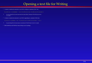 176
Opening a text file for Writing
 A stream is created and connected to a text file for writing by a statement of the form: .
PrintWriter streamName = new PrintWriter(new FileWriter(filename));
 Any preexisting file by the same name and in the same folder is destroyed. If the file does not exist
it is created.
 A stream is created and connected to a text file for appending by a statement of the form:
PrintWriter streamName = new PrintWriter(new FileWriter(filename , true));
 Any preexisting file by the same name is not destroyed. If the file does not exist it is created.
 Both PrintWriter and FileWriter classes belong to java.io package.
 