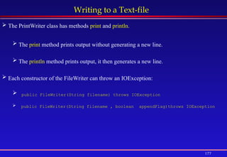177
Writing to a Text-file
 The PrintWriter class has methods print and println.
 The print method prints output without generating a new line.
 The println method prints output, it then generates a new line.
 Each constructor of the FileWriter can throw an IOException:
 public FileWriter(String filename) throws IOException
 public FileWriter(String filename , boolean appendFlag)throws IOException
 