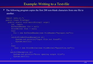 179
Example: Writing to a Text-file
 The following program copies the first 200 non-blank characters from one file to
another.
import java.io.*;
public class FileCopy{
public static void main(String[] args){
int input;
BufferedReader fin = null;
PrintWriter fout = null;
try{
fin = new BufferedReader(new FileReader("myinput.txt"));
}
catch(FileNotFoundException e){
System.out.println("Input File not found");
System.exit(1);
}
try{
fout = new PrintWriter(new FileWriter("myoutfile.txt"));
}
catch(IOException e){
System.out.println("Error opening output file");
System.exit(1);
}
 