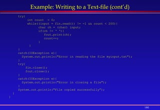 180
Example: Writing to a Text-file (cont’d)
try{
int count = 0;
while((input = fin.read()) != -1 && count < 200){
char ch = (char) input;
if(ch != ‘ ‘){
fout.print(ch);
count++;
}
}
}
catch(IOException e){
System.out.println("Error in reading the file myinput.txt");
}
try{
fin.close();
fout.close();
}
catch(IOException e){
System.out.println("Error in closing a file");
}
System.out.println("File copied successfully”);
}
}
 